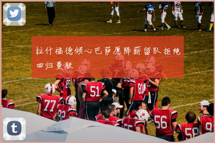 拉什福德倾心巴萨愿降薪留队拒绝回归曼联