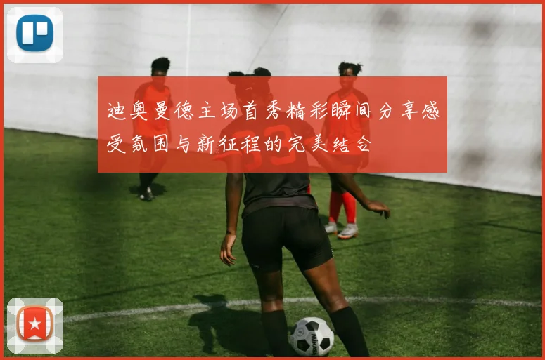 迪奥曼德主场首秀精彩瞬间分享感受氛围与新征程的完美结合