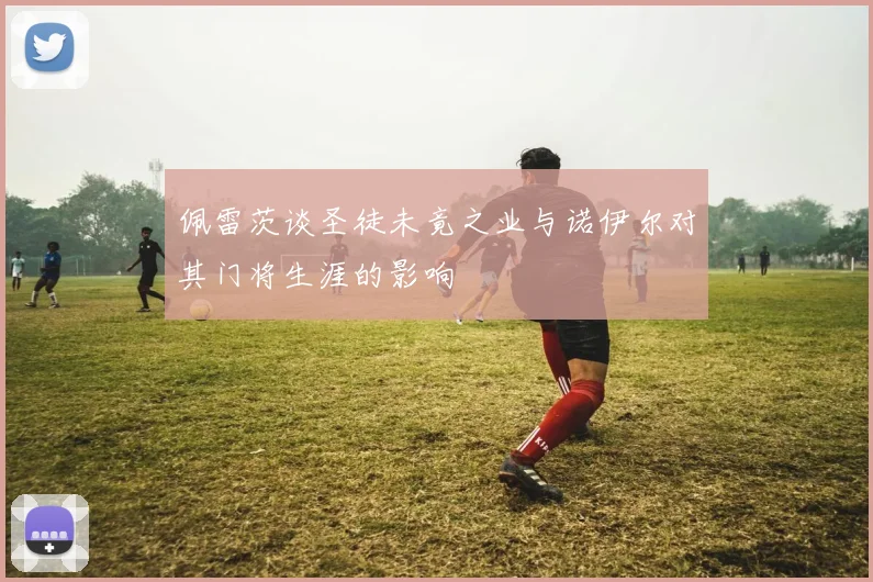 佩雷茨谈圣徒未竟之业与诺伊尔对其门将生涯的影响