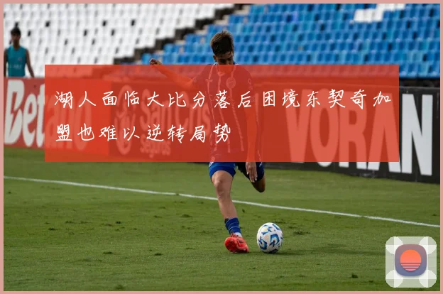 湖人面临大比分落后困境东契奇加盟也难以逆转局势