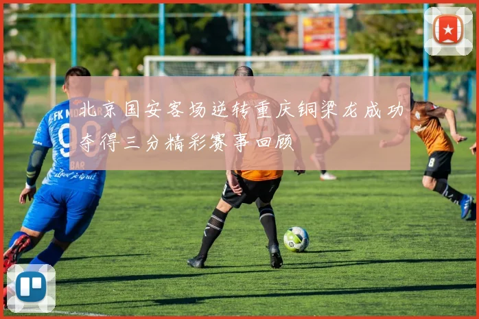 北京国安客场逆转重庆铜梁龙成功夺得三分精彩赛事回顾