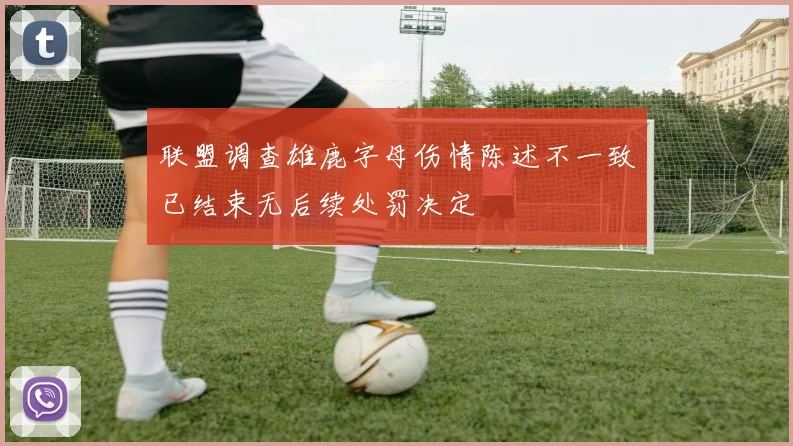 联盟调查雄鹿字母伤情陈述不一致已结束无后续处罚决定