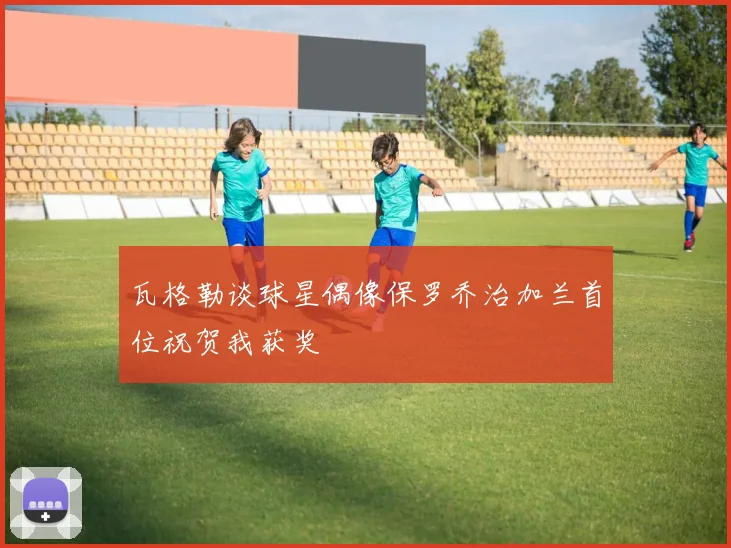 瓦格勒谈球星偶像保罗乔治加兰首位祝贺我获奖