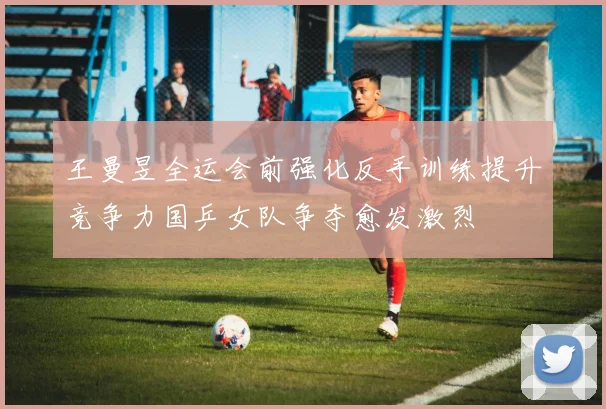 王曼昱全运会前强化反手训练提升竞争力国乒女队争夺愈发激烈