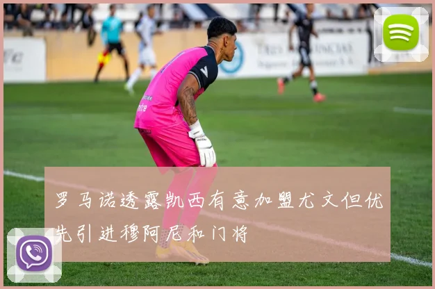 罗马诺透露凯西有意加盟尤文但优先引进穆阿尼和门将