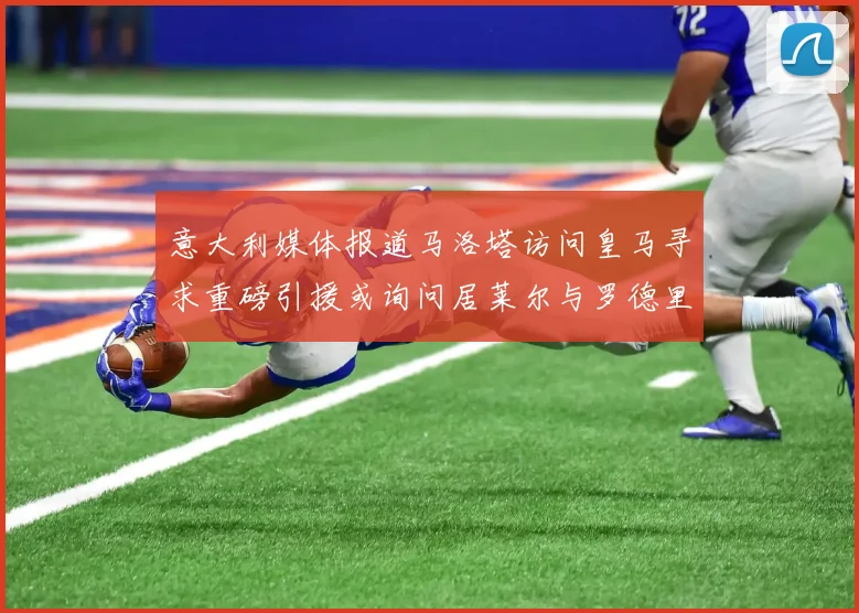 意大利媒体报道马洛塔访问皇马寻求重磅引援或询问居莱尔与罗德里戈
