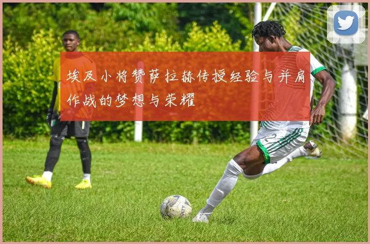 埃及小将赞萨拉赫传授经验与并肩作战的梦想与荣耀