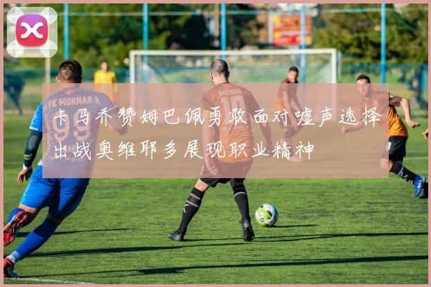 卡马乔赞姆巴佩勇敢面对嘘声选择出战奥维耶多展现职业精神
