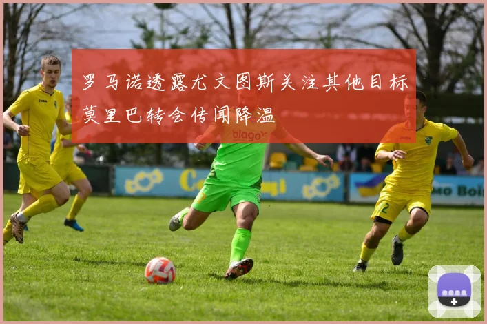 罗马诺透露尤文图斯关注其他目标莫里巴转会传闻降温