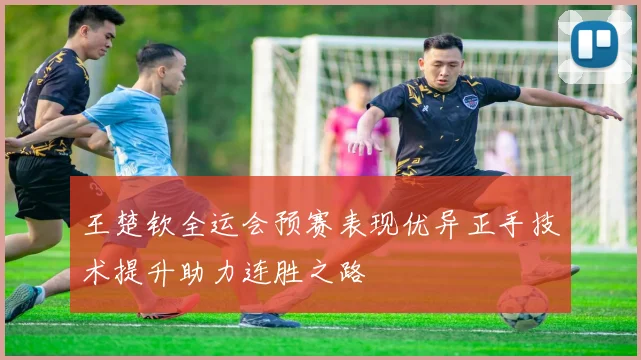 王楚钦全运会预赛表现优异正手技术提升助力连胜之路