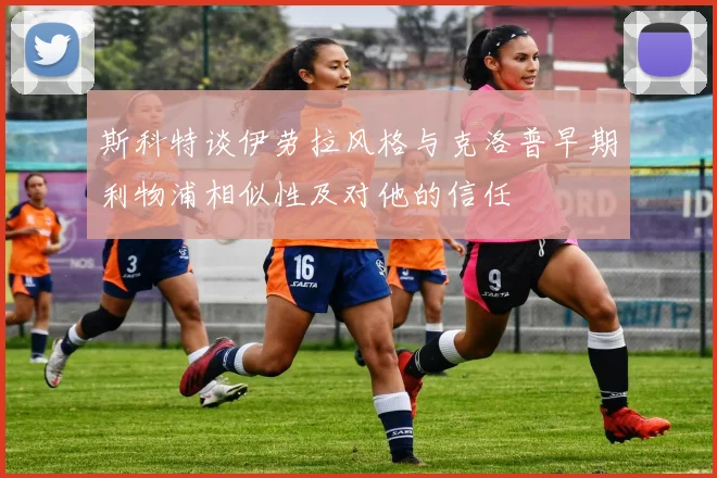 斯科特谈伊劳拉风格与克洛普早期利物浦相似性及对他的信任