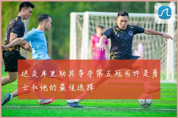 送走库里助其争夺第五冠或许是勇士和他的最佳选择