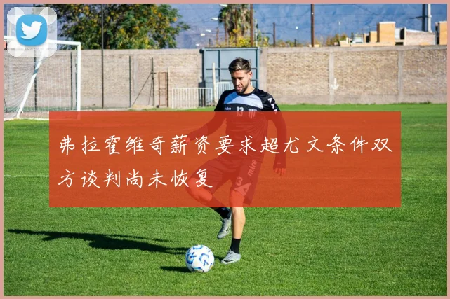 弗拉霍维奇薪资要求超尤文条件双方谈判尚未恢复
