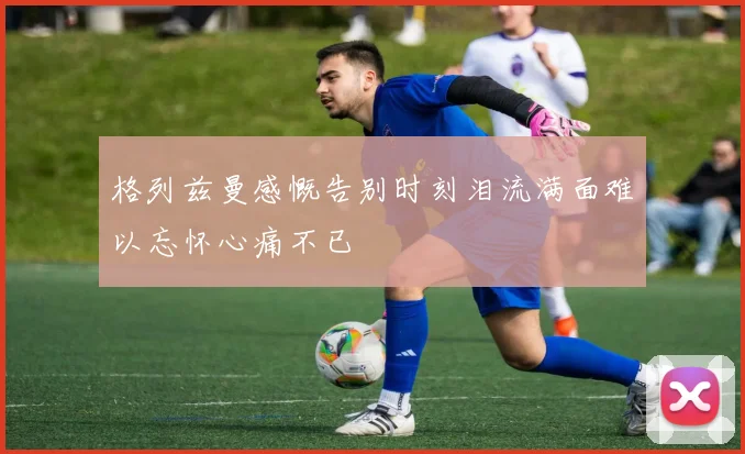 格列兹曼感慨告别时刻泪流满面难以忘怀心痛不已