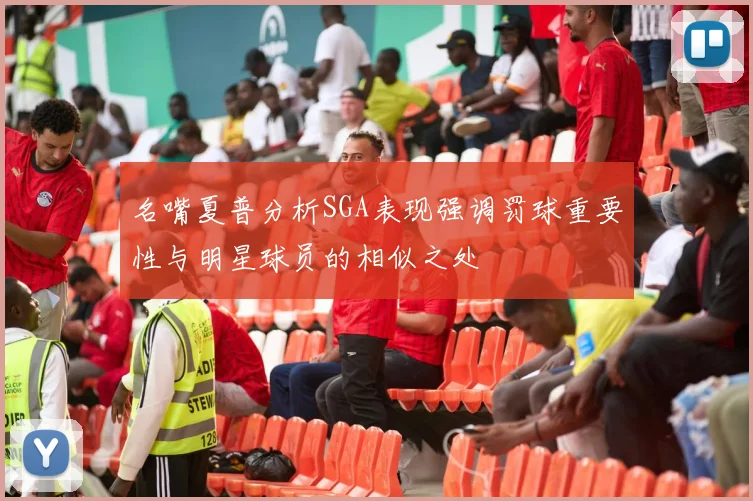 名嘴夏普分析SGA表现强调罚球重要性与明星球员的相似之处