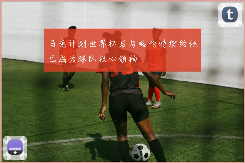 马竞计划世界杯后与略伦特续约他已成为球队核心领袖