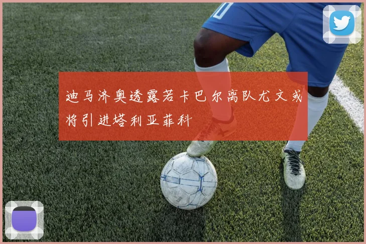 迪马济奥透露若卡巴尔离队尤文或将引进塔利亚菲科