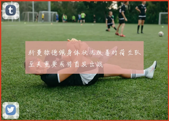 科曼称德佩身体状况改善对荷兰队至关重要或将首发出战