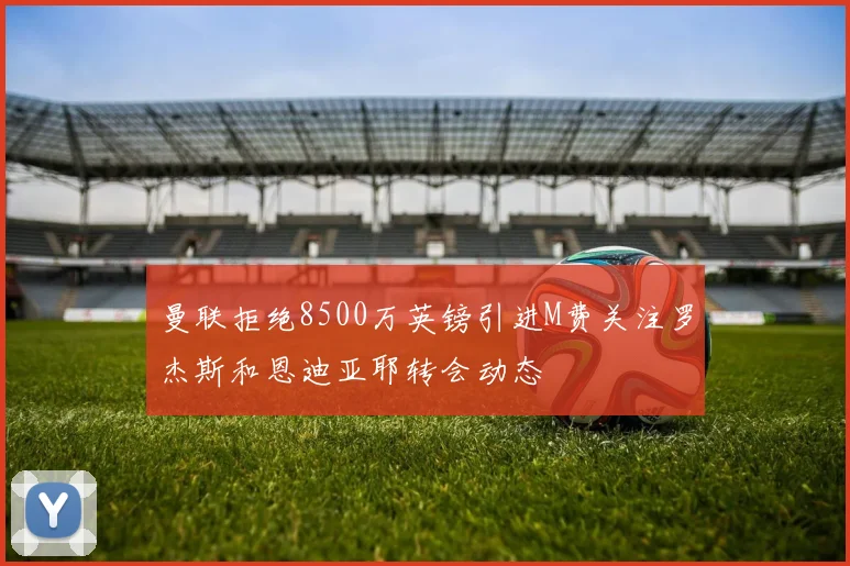 曼联拒绝8500万英镑引进M费关注罗杰斯和恩迪亚耶转会动态
