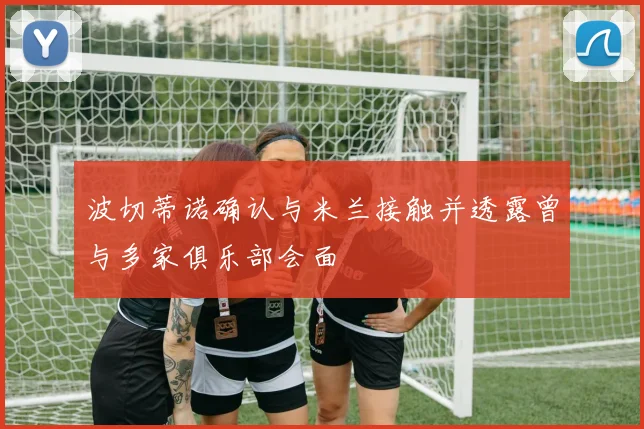 波切蒂诺确认与米兰接触并透露曾与多家俱乐部会面